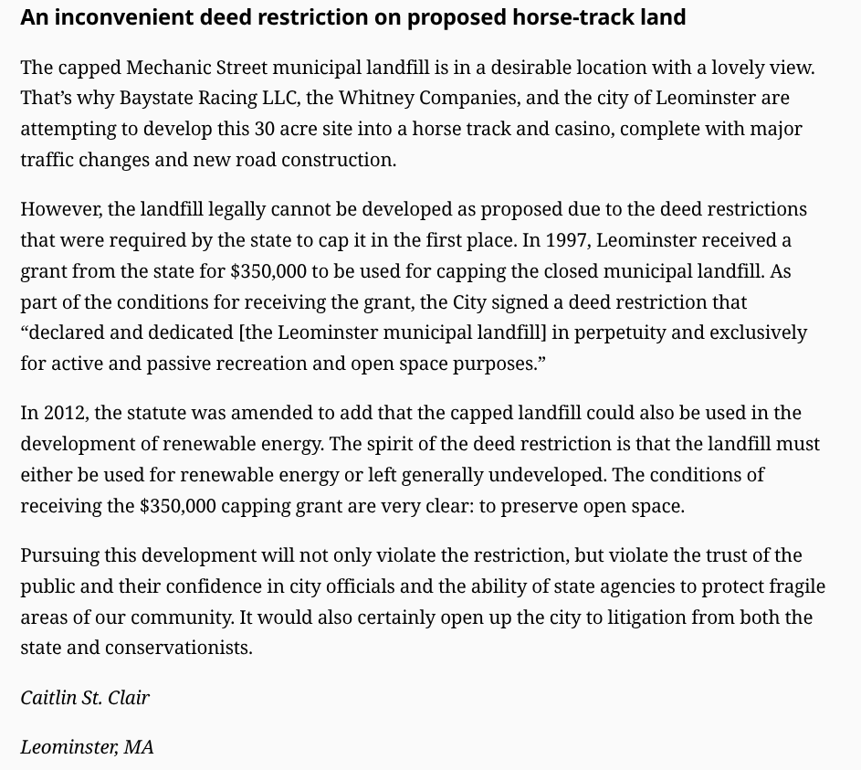 An inconvenient deed restriction on proposed horse-track land
The capped Mechanic Street municipal landfill is in a desirable location with a lovely view. That’s why Baystate Racing LLC, the Whitney Companies, and the city of Leominster are attempting to develop this 30 acre site into a horse track and casino, complete with major traffic changes and new road construction.

However, the landfill legally cannot be developed as proposed due to the deed restrictions that were required by the state to cap it in the first place. In 1997, Leominster received a grant from the state for $350,000 to be used for capping the closed municipal landfill. As part of the conditions for receiving the grant, the City signed a deed restriction that “declared and dedicated [the Leominster municipal landfill] in perpetuity and exclusively for active and passive recreation and open space purposes.”

In 2012, the statute was amended to add that the capped landfill could also be used in the development of renewable energy. The spirit of the deed restriction is that the landfill must either be used for renewable energy or left generally undeveloped. The conditions of receiving the $350,000 capping grant are very clear: to preserve open space.

Pursuing this development will not only violate the restriction, but violate the trust of the public and their confidence in city officials and the ability of state agencies to protect fragile areas of our community. It would also certainly open up the city to litigation from both the state and conservationists.

Caitlin St. Clair

Leominster, MA